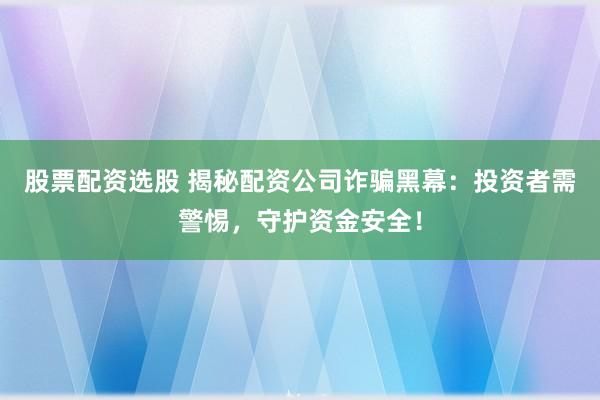 股票配资选股 揭秘配资公司诈骗黑幕：投资者需警惕，守护资金安全！