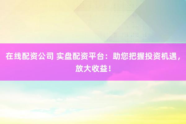 在线配资公司 实盘配资平台：助您把握投资机遇，放大收益！