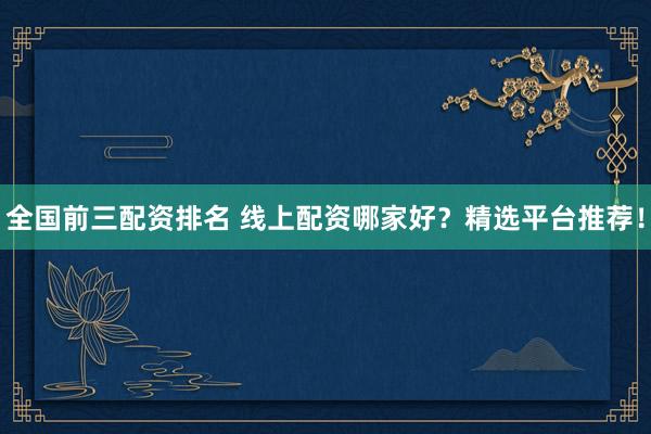 全国前三配资排名 线上配资哪家好？精选平台推荐！