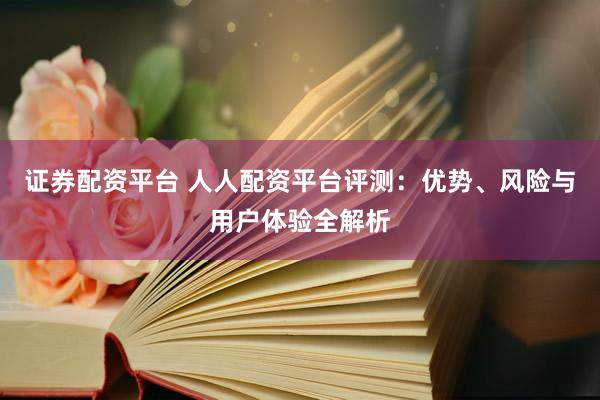 证券配资平台 人人配资平台评测：优势、风险与用户体验全解析