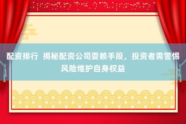 配资排行  揭秘配资公司耍赖手段，投资者需警惕风险维护自身权益