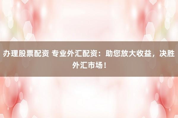 办理股票配资 专业外汇配资：助您放大收益，决胜外汇市场！