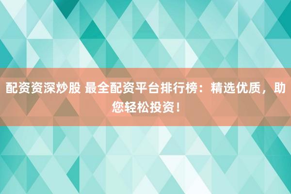 配资资深炒股 最全配资平台排行榜：精选优质，助您轻松投资！