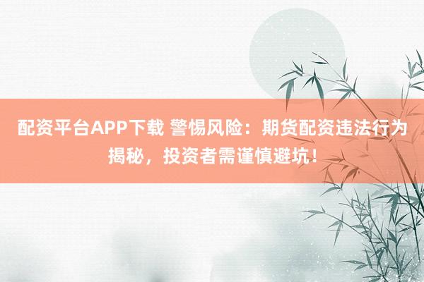 配资平台APP下载 警惕风险：期货配资违法行为揭秘，投资者需谨慎避坑！