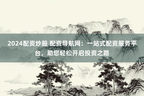 2024配资炒股 配资导航网：一站式配资服务平台，助您轻松开启投资之路