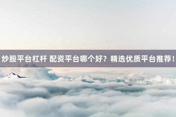 炒股平台杠杆 配资平台哪个好？精选优质平台推荐！