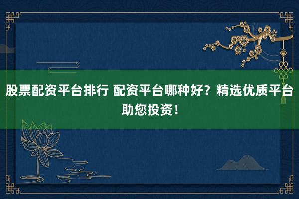 股票配资平台排行 配资平台哪种好？精选优质平台助您投资！