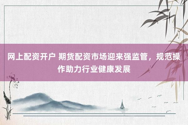 网上配资开户 期货配资市场迎来强监管，规范操作助力行业健康发展
