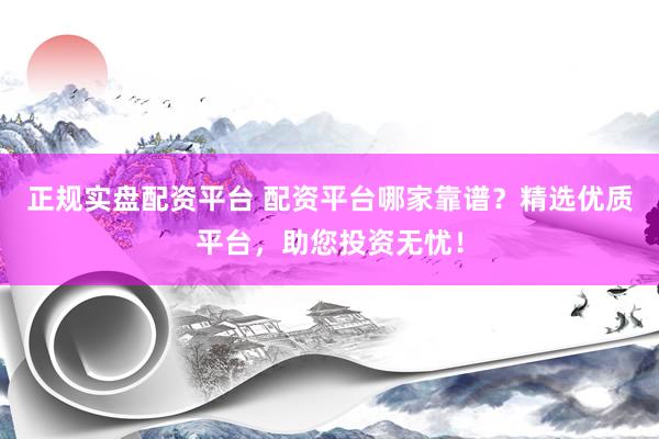 正规实盘配资平台 配资平台哪家靠谱？精选优质平台，助您投资无忧！