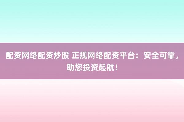 配资网络配资炒股 正规网络配资平台：安全可靠，助您投资起航！