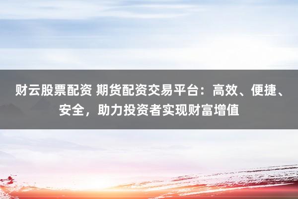 财云股票配资 期货配资交易平台：高效、便捷、安全，助力投资者实现财富增值