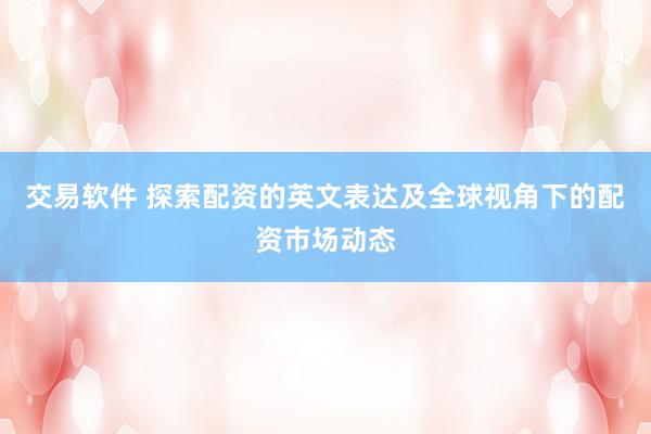 交易软件 探索配资的英文表达及全球视角下的配资市场动态