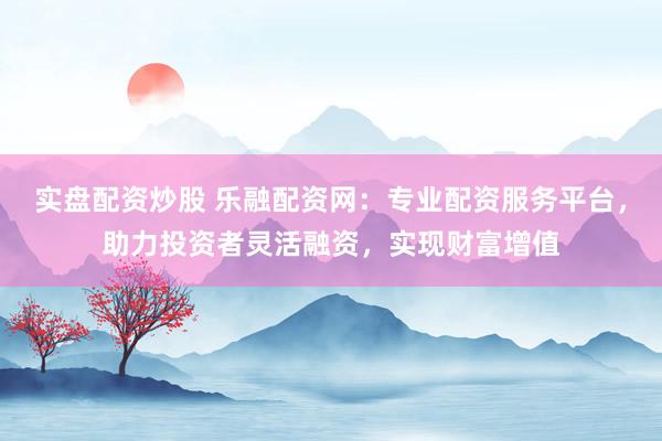 实盘配资炒股 乐融配资网：专业配资服务平台，助力投资者灵活融资，实现财富增值