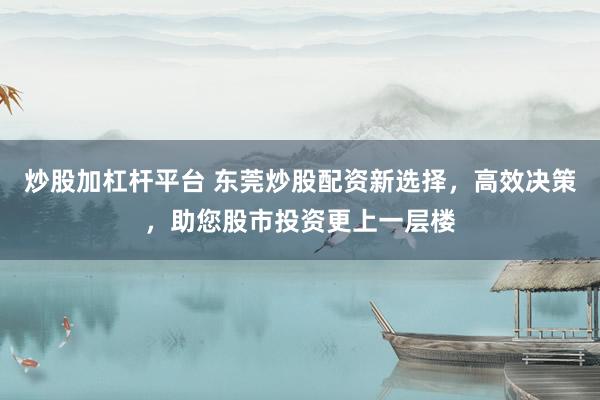 炒股加杠杆平台 东莞炒股配资新选择，高效决策，助您股市投资更上一层楼