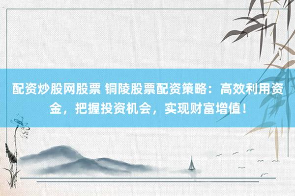 配资炒股网股票 铜陵股票配资策略：高效利用资金，把握投资机会，实现财富增值！