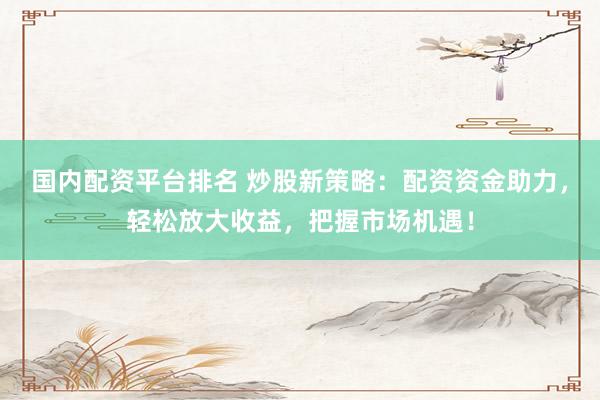 国内配资平台排名 炒股新策略：配资资金助力，轻松放大收益，把握市场机遇！