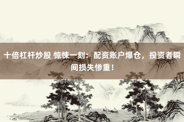 十倍杠杆炒股 惊悚一刻：配资账户爆仓，投资者瞬间损失惨重！