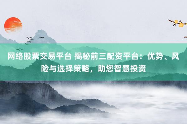 网络股票交易平台 揭秘前三配资平台：优势、风险与选择策略，助您智慧投资