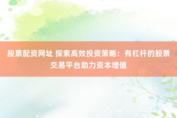 股票配资网址 探索高效投资策略：有杠杆的股票交易平台助力资本增值