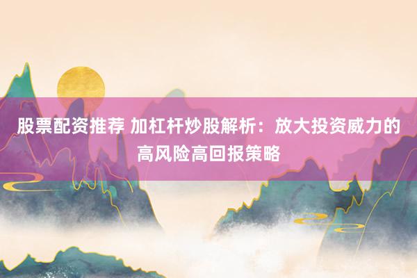 股票配资推荐 加杠杆炒股解析：放大投资威力的高风险高回报策略