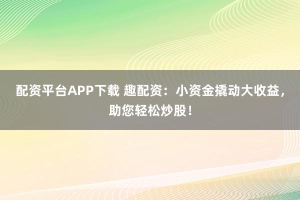 配资平台APP下载 趣配资：小资金撬动大收益，助您轻松炒股！
