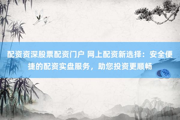 配资资深股票配资门户 网上配资新选择：安全便捷的配资实盘服务，助您投资更顺畅