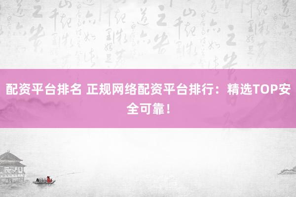 配资平台排名 正规网络配资平台排行：精选TOP安全可靠！