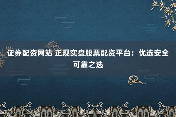 证券配资网站 正规实盘股票配资平台：优选安全可靠之选