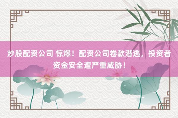炒股配资公司 惊爆！配资公司卷款潜逃，投资者资金安全遭严重威胁！