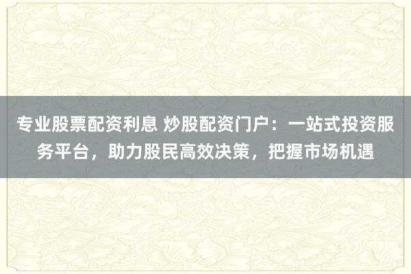 专业股票配资利息 炒股配资门户：一站式投资服务平台，助力股民高效决策，把握市场机遇
