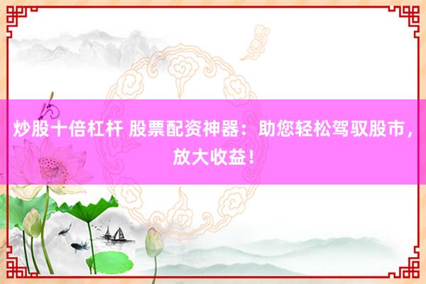 炒股十倍杠杆 股票配资神器：助您轻松驾驭股市，放大收益！