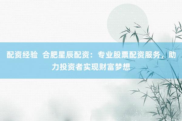 配资经验  合肥星辰配资：专业股票配资服务，助力投资者实现财富梦想