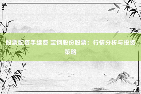 股票配资手续费 宝钢股份股票：行情分析与投资策略