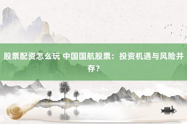 股票配资怎么玩 中国国航股票：投资机遇与风险并存？