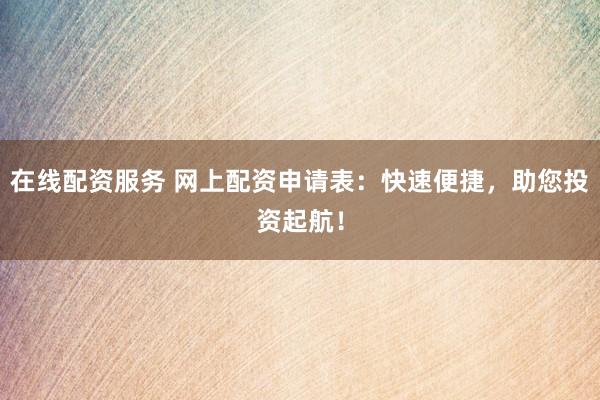 在线配资服务 网上配资申请表：快速便捷，助您投资起航！