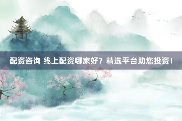 配资咨询 线上配资哪家好？精选平台助您投资！