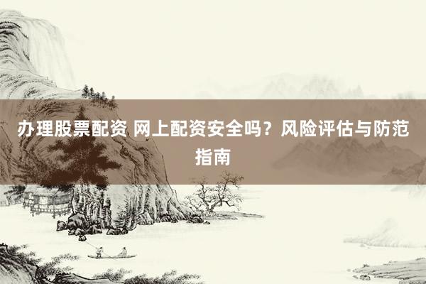 办理股票配资 网上配资安全吗？风险评估与防范指南