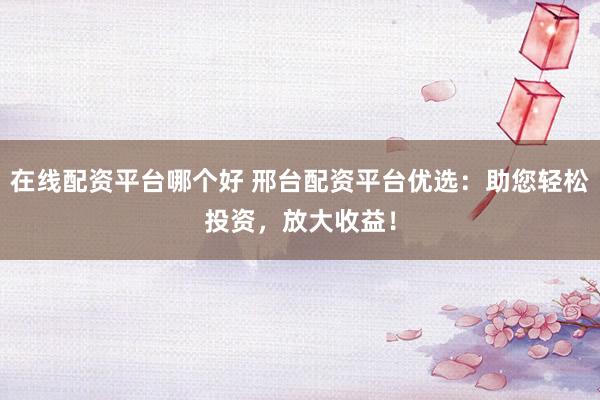 在线配资平台哪个好 邢台配资平台优选：助您轻松投资，放大收益！