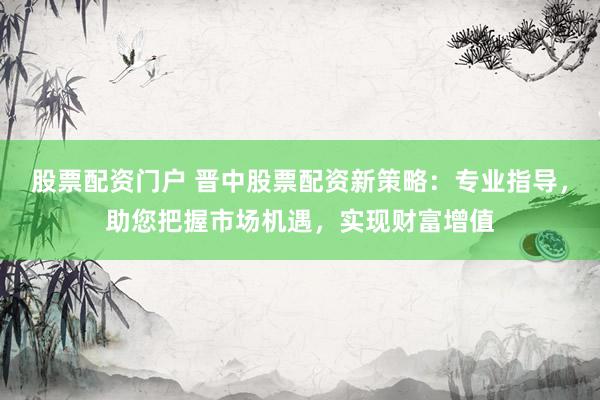 股票配资门户 晋中股票配资新策略：专业指导，助您把握市场机遇，实现财富增值