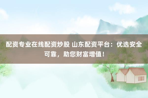 配资专业在线配资炒股 山东配资平台：优选安全可靠，助您财富增值！