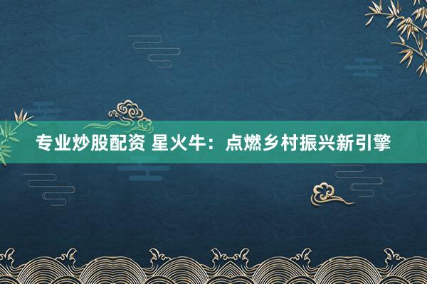 专业炒股配资 星火牛：点燃乡村振兴新引擎