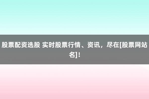 股票配资选股 实时股票行情、资讯，尽在[股票网站名]！
