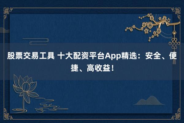 股票交易工具 十大配资平台App精选：安全、便捷、高收益！