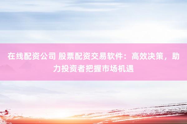 在线配资公司 股票配资交易软件：高效决策，助力投资者把握市场机遇