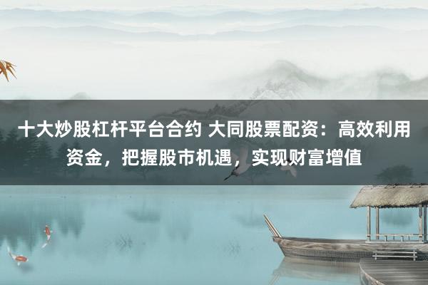 十大炒股杠杆平台合约 大同股票配资：高效利用资金，把握股市机遇，实现财富增值