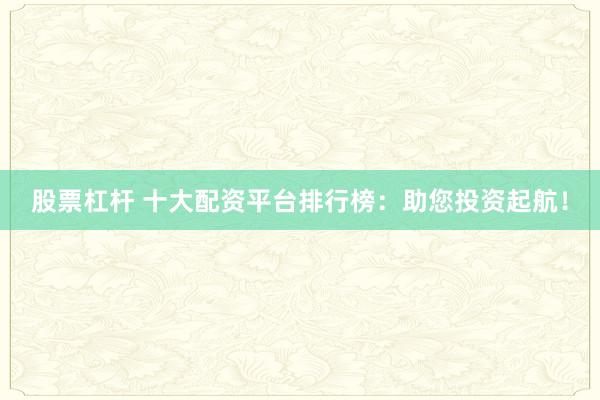 股票杠杆 十大配资平台排行榜：助您投资起航！