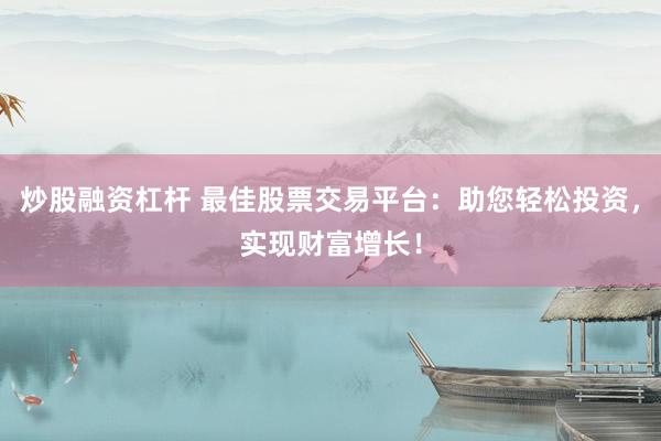 炒股融资杠杆 最佳股票交易平台：助您轻松投资，实现财富增长！