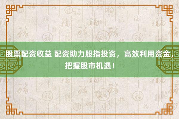 股票配资收益 配资助力股指投资,高效利用资金,把握股市机遇!