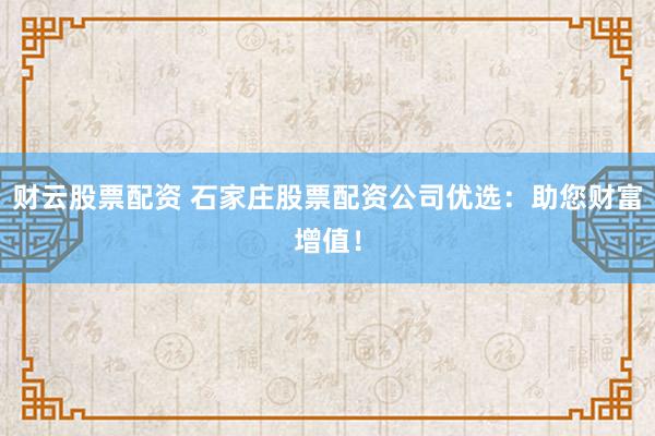 财云股票配资 石家庄股票配资公司优选:助您财富增值!