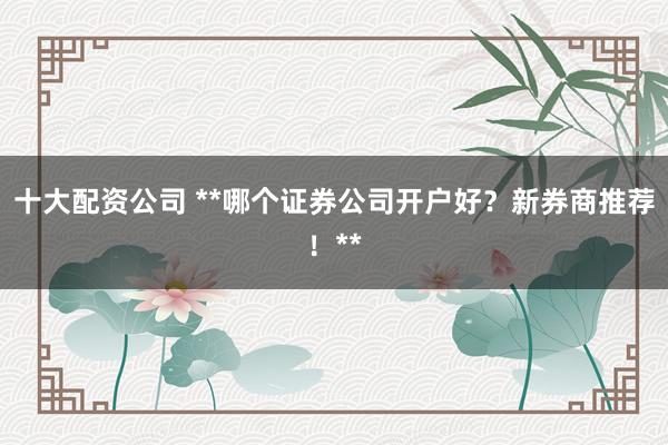 十大配资公司 **哪个证券公司开户好?新券商推荐!**